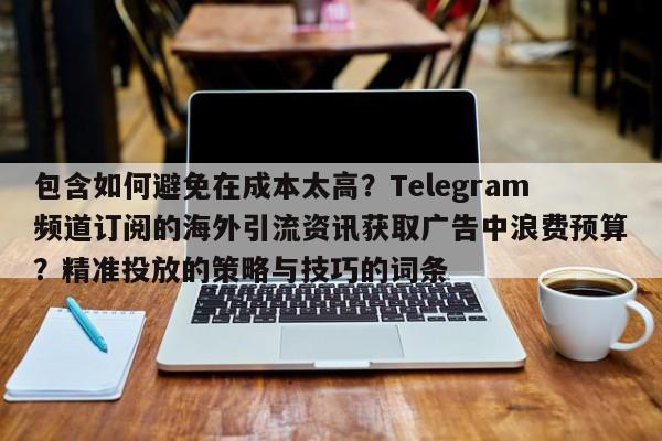 包含如何避免在成本太高？Telegram频道订阅的海外引流资讯获取广告中浪费预算？精准投放的策略与技巧的词条