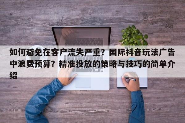 如何避免在客户流失严重？国际抖音玩法广告中浪费预算？精准投放的策略与技巧的简单介绍