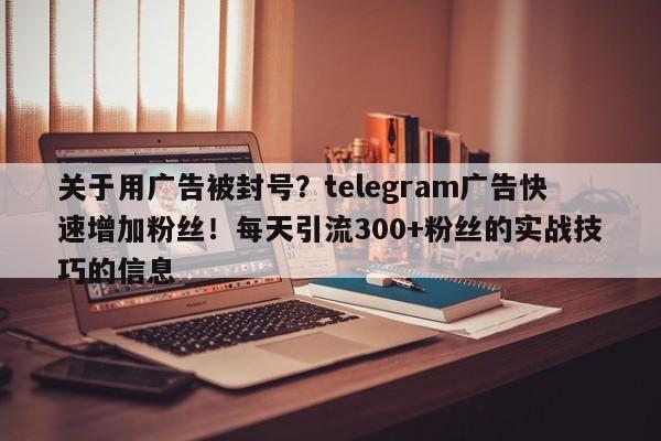 关于用广告被封号？telegram广告快速增加粉丝！每天引流300+粉丝的实战技巧的信息