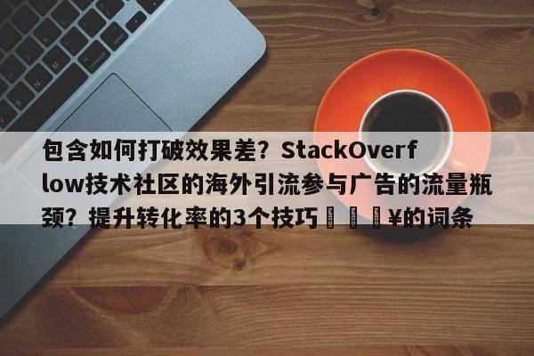 包含如何打破效果差？StackOverflow技术社区的海外引流参与广告的流量瓶颈？提升转化率的3个技巧🔥的词条