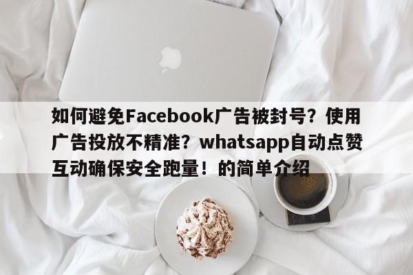 如何避免Facebook广告被封号？使用广告投放不精准？whatsapp自动点赞互动确保安全跑量！的简单介绍