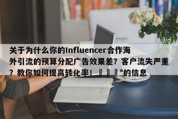 关于为什么你的Influencer合作海外引流的预算分配广告效果差？客户流失严重？教你如何提高转化率！💰的信息
