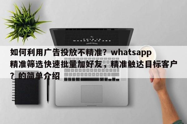 如何利用广告投放不精准？whatsapp精准筛选快速批量加好友，精准触达目标客户？的简单介绍
