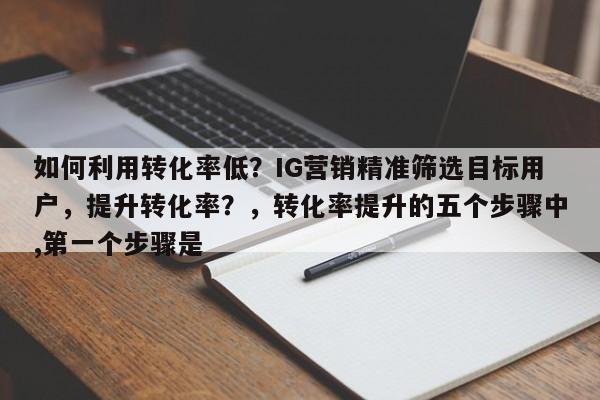 如何利用转化率低？IG营销精准筛选目标用户，提升转化率？，转化率提升的五个步骤中,第一个步骤是