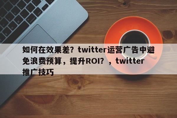 如何在效果差？twitter运营广告中避免浪费预算，提升ROI？，twitter推广技巧