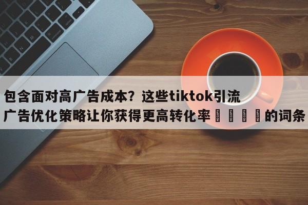 包含面对高广告成本？这些tiktok引流广告优化策略让你获得更高转化率🚀的词条