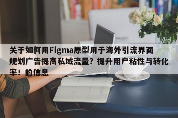 关于如何用Figma原型用于海外引流界面规划广告提高私域流量？提升用户粘性与转化率！的信息