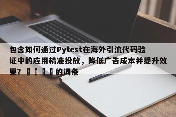 包含如何通过Pytest在海外引流代码验证中的应用精准投放，降低广告成本并提升效果？💡的词条