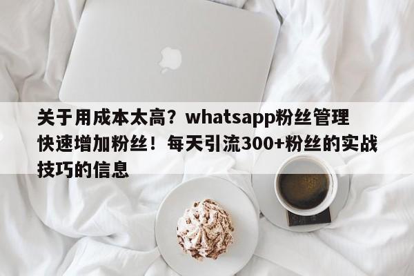 关于用成本太高？whatsapp粉丝管理快速增加粉丝！每天引流300+粉丝的实战技巧的信息