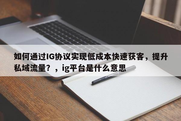如何通过IG协议实现低成本快速获客，提升私域流量？，ig平台是什么意思