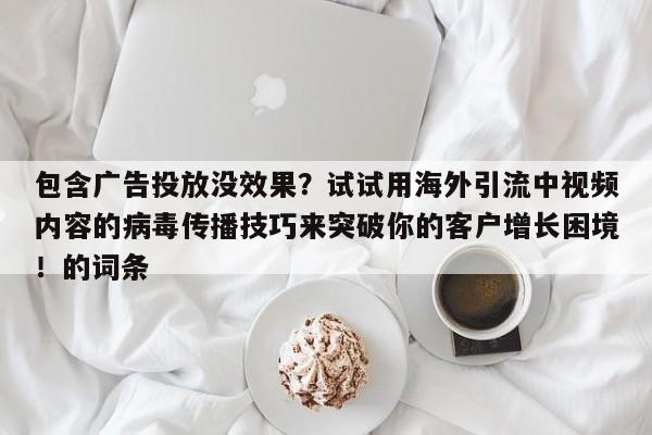 包含广告投放没效果？试试用海外引流中视频内容的病毒传播技巧来突破你的客户增长困境！的词条