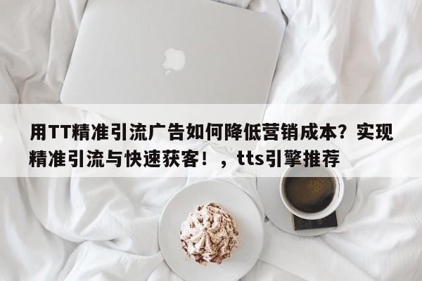 用TT精准引流广告如何降低营销成本？实现精准引流与快速获客！，tts引擎推荐