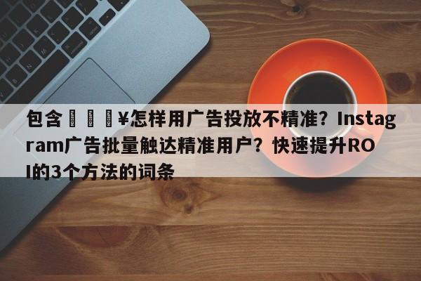包含🔥怎样用广告投放不精准？Instagram广告批量触达精准用户？快速提升ROI的3个方法的词条