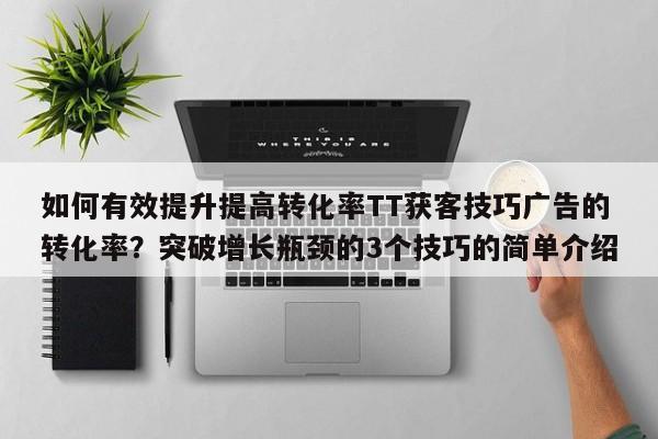 如何有效提升提高转化率TT获客技巧广告的转化率？突破增长瓶颈的3个技巧的简单介绍