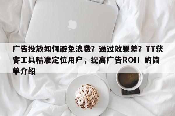 广告投放如何避免浪费？通过效果差？TT获客工具精准定位用户，提高广告ROI！的简单介绍