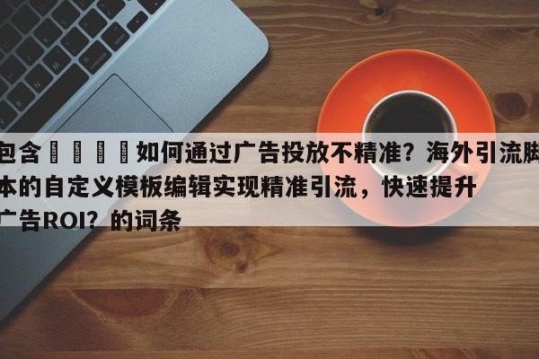 包含🎯如何通过广告投放不精准？海外引流脚本的自定义模板编辑实现精准引流，快速提升广告ROI？的词条