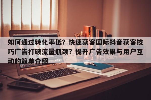 如何通过转化率低？快速获客国际抖音获客技巧广告打破流量瓶颈？提升广告效果与用户互动的简单介绍