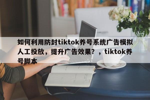 如何利用防封tiktok养号系统广告模拟人工投放，提升广告效果？，tiktok养号脚本