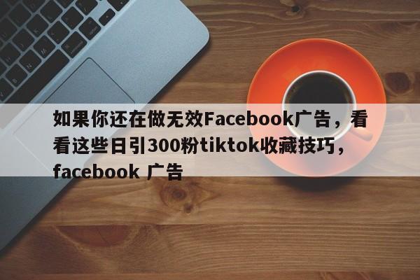 如果你还在做无效Facebook广告，看看这些日引300粉tiktok收藏技巧，facebook 广告