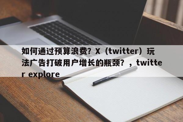 如何通过预算浪费？X（twitter）玩法广告打破用户增长的瓶颈？，twitter explore