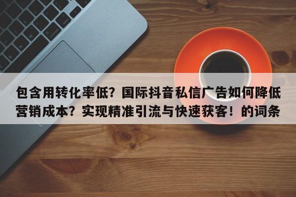 包含用转化率低？国际抖音私信广告如何降低营销成本？实现精准引流与快速获客！的词条