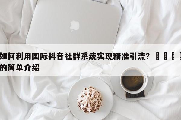 如何利用国际抖音社群系统实现精准引流？📣的简单介绍