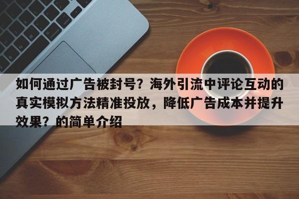 如何通过广告被封号？海外引流中评论互动的真实模拟方法精准投放，降低广告成本并提升效果？的简单介绍