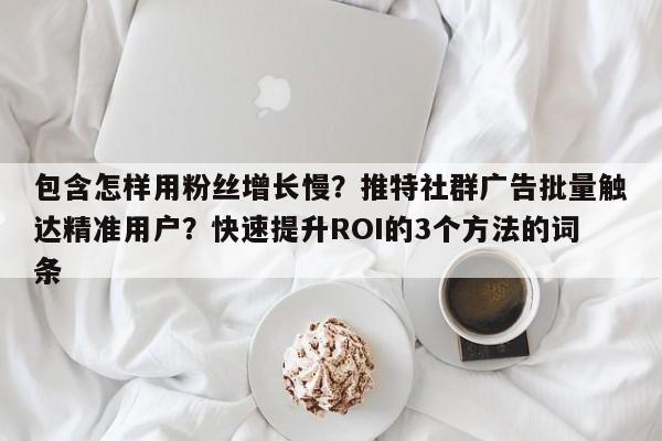 包含怎样用粉丝增长慢？推特社群广告批量触达精准用户？快速提升ROI的3个方法的词条