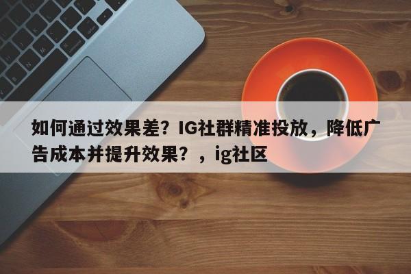 如何通过效果差？IG社群精准投放，降低广告成本并提升效果？，ig社区