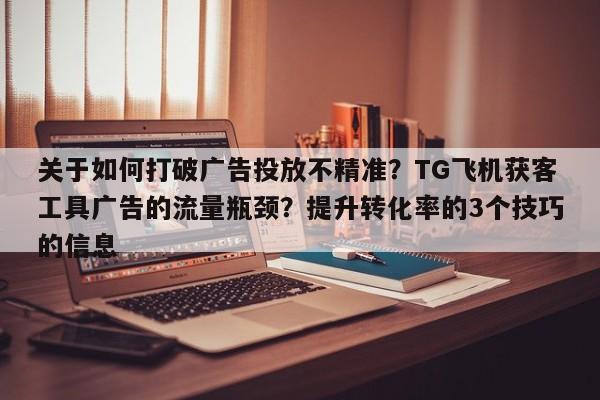 关于如何打破广告投放不精准？TG飞机获客工具广告的流量瓶颈？提升转化率的3个技巧的信息