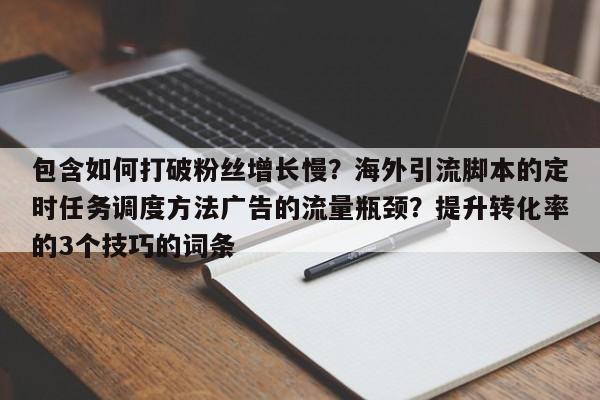 包含如何打破粉丝增长慢？海外引流脚本的定时任务调度方法广告的流量瓶颈？提升转化率的3个技巧的词条