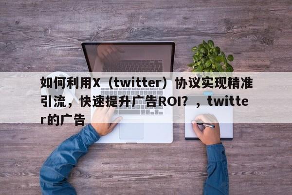 如何利用X（twitter）协议实现精准引流，快速提升广告ROI？，twitter的广告
