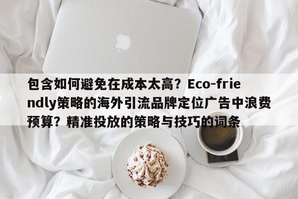 包含如何避免在成本太高？Eco-friendly策略的海外引流品牌定位广告中浪费预算？精准投放的策略与技巧的词条