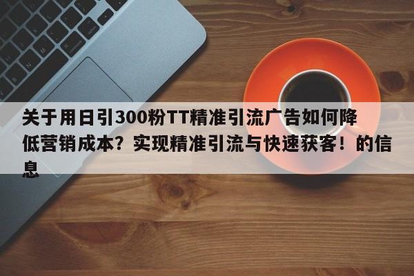 关于用日引300粉TT精准引流广告如何降低营销成本？实现精准引流与快速获客！的信息