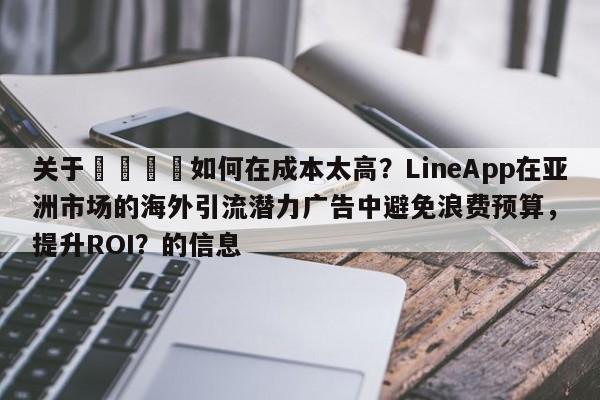 关于📣如何在成本太高？LineApp在亚洲市场的海外引流潜力广告中避免浪费预算，提升ROI？的信息