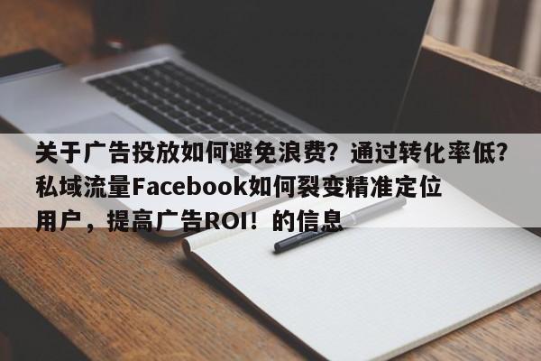 关于广告投放如何避免浪费？通过转化率低？私域流量Facebook如何裂变精准定位用户，提高广告ROI！的信息