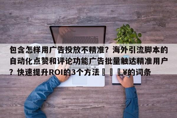 包含怎样用广告投放不精准？海外引流脚本的自动化点赞和评论功能广告批量触达精准用户？快速提升ROI的3个方法🔥的词条
