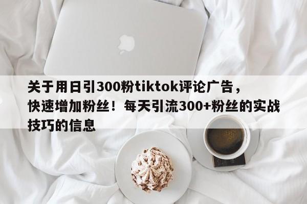 关于用日引300粉tiktok评论广告，快速增加粉丝！每天引流300+粉丝的实战技巧的信息