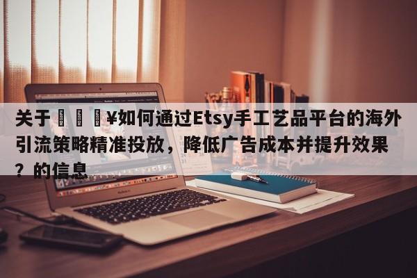 关于💥如何通过Etsy手工艺品平台的海外引流策略精准投放，降低广告成本并提升效果？的信息