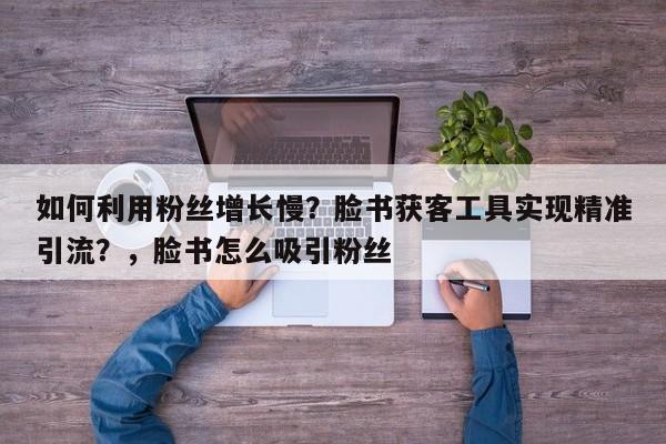 如何利用粉丝增长慢？脸书获客工具实现精准引流？，脸书怎么吸引粉丝