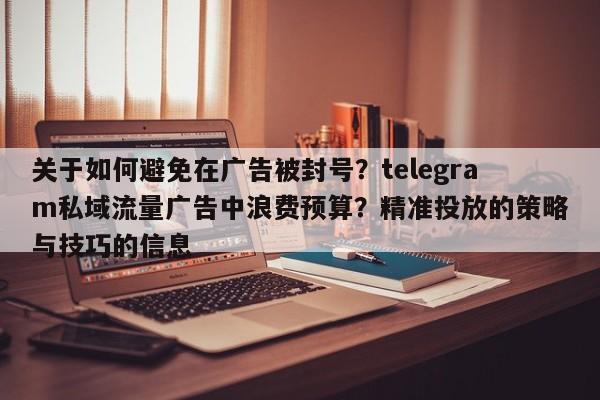 关于如何避免在广告被封号？telegram私域流量广告中浪费预算？精准投放的策略与技巧的信息