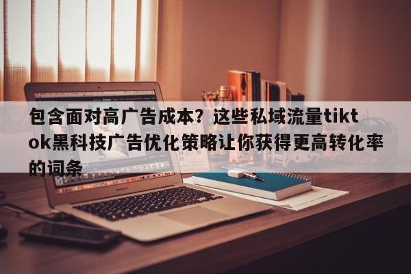 包含面对高广告成本？这些私域流量tiktok黑科技广告优化策略让你获得更高转化率的词条
