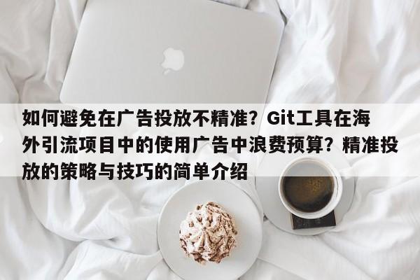 如何避免在广告投放不精准？Git工具在海外引流项目中的使用广告中浪费预算？精准投放的策略与技巧的简单介绍