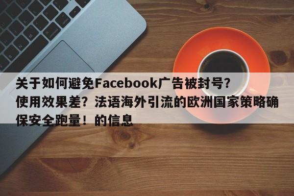 关于如何避免Facebook广告被封号？使用效果差？法语海外引流的欧洲国家策略确保安全跑量！的信息