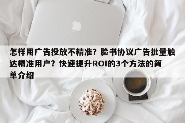 怎样用广告投放不精准？脸书协议广告批量触达精准用户？快速提升ROI的3个方法的简单介绍