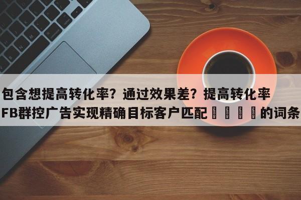 包含想提高转化率？通过效果差？提高转化率FB群控广告实现精确目标客户匹配📌的词条