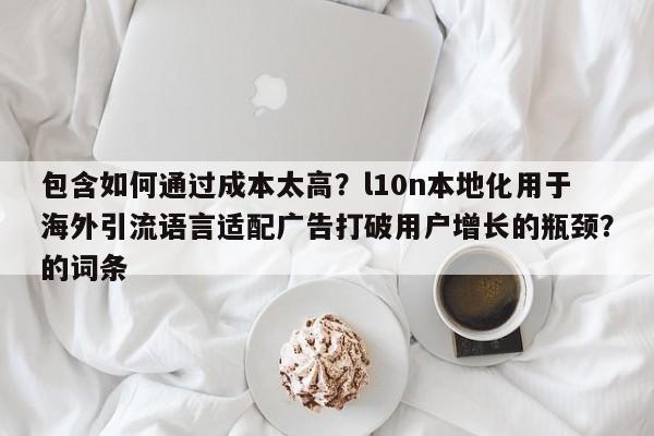 包含如何通过成本太高？l10n本地化用于海外引流语言适配广告打破用户增长的瓶颈？的词条