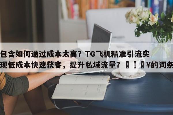 包含如何通过成本太高？TG飞机精准引流实现低成本快速获客，提升私域流量？🔥的词条