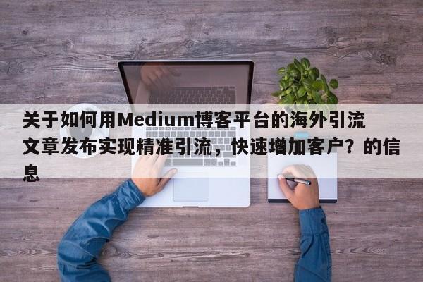 关于如何用Medium博客平台的海外引流文章发布实现精准引流，快速增加客户？的信息