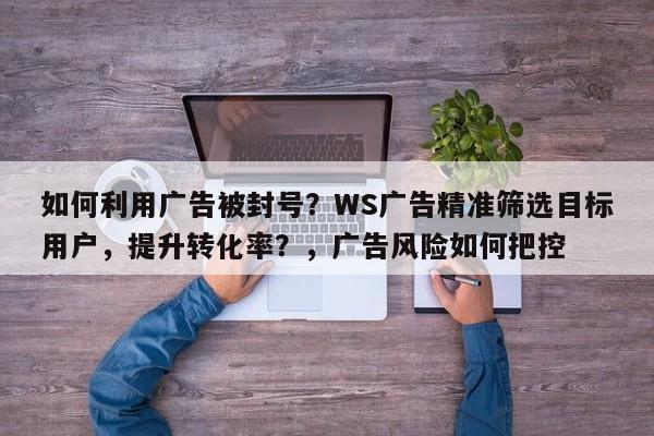 如何利用广告被封号？WS广告精准筛选目标用户，提升转化率？，广告风险如何把控